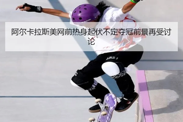 阿尔卡拉斯美网前热身起伏不定夺冠前景再受讨论