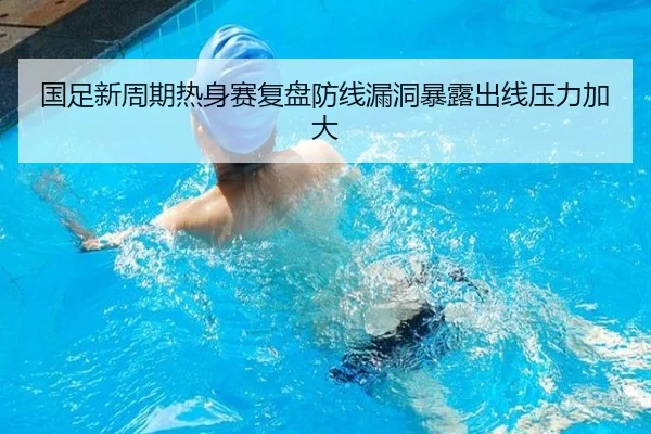 国足新周期热身赛复盘防线漏洞暴露出线压力加大