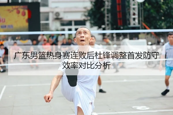 广东男篮热身赛连败后杜锋调整首发防守效率对比分析