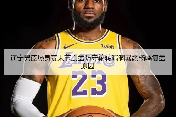 辽宁男篮热身赛末节崩盘防守轮转漏洞暴露杨鸣复盘原因