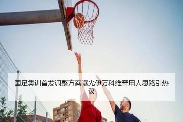 国足集训首发调整方案曝光伊万科维奇用人思路引热议